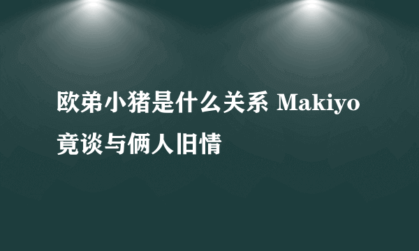 欧弟小猪是什么关系 Makiyo竟谈与俩人旧情