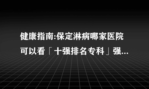 健康指南:保定淋病哪家医院可以看「十强排名专科」强势公开_淋病非淋明显的症状是什么性病医院实时排名