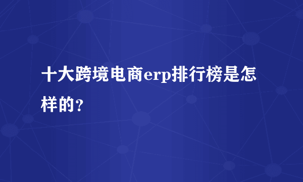 十大跨境电商erp排行榜是怎样的？