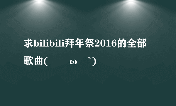 求bilibili拜年祭2016的全部歌曲(´･ω･`)