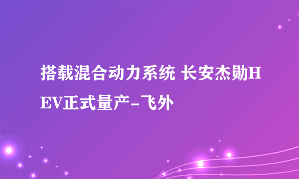 搭载混合动力系统 长安杰勋HEV正式量产-飞外