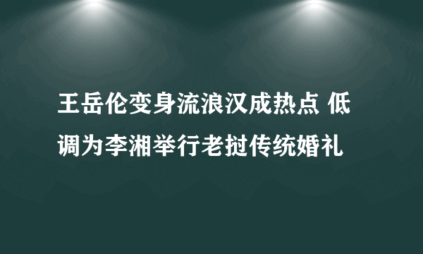 王岳伦变身流浪汉成热点 低调为李湘举行老挝传统婚礼