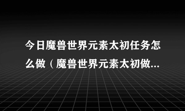 今日魔兽世界元素太初任务怎么做（魔兽世界元素太初做了一个就删了怎么弄）