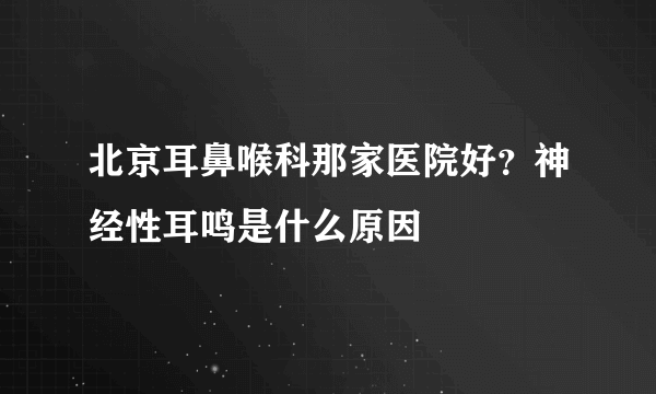 北京耳鼻喉科那家医院好？神经性耳鸣是什么原因