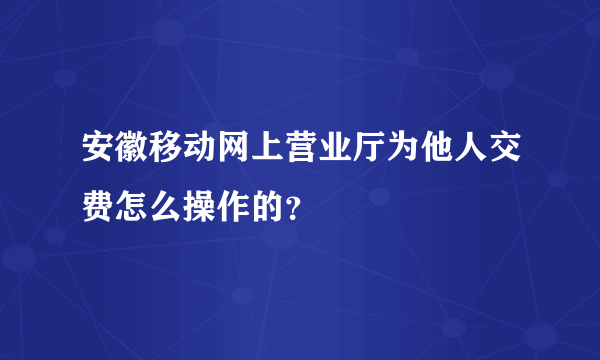 安徽移动网上营业厅为他人交费怎么操作的？