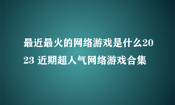 最近最火的网络游戏是什么2023 近期超人气网络游戏合集