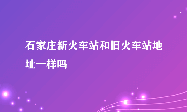 石家庄新火车站和旧火车站地址一样吗