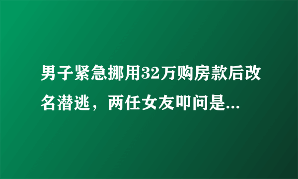 男子紧急挪用32万购房款后改名潜逃，两任女友叩问是骗还是爱？