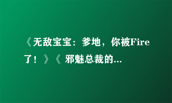 《无敌宝宝：爹地，你被Fire了！》《 邪魅总裁的妩媚女佣》全本+番外TXT