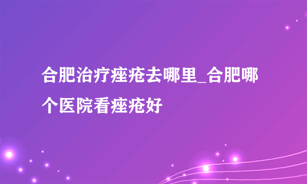 合肥治疗痤疮去哪里_合肥哪个医院看痤疮好