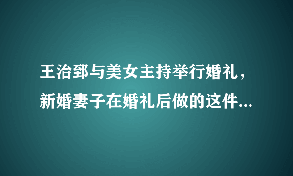 王治郅与美女主持举行婚礼，新婚妻子在婚礼后做的这件事令人深思