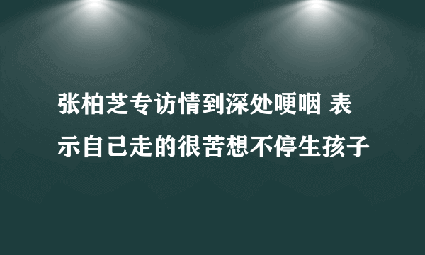 张柏芝专访情到深处哽咽 表示自己走的很苦想不停生孩子