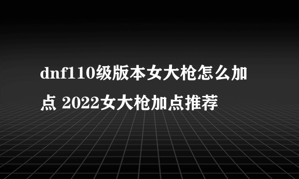 dnf110级版本女大枪怎么加点 2022女大枪加点推荐