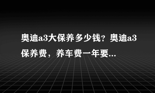 奥迪a3大保养多少钱？奥迪a3保养费，养车费一年要多少钱？