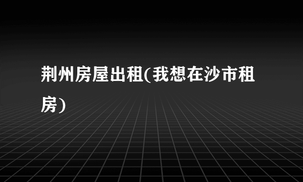 荆州房屋出租(我想在沙市租房)