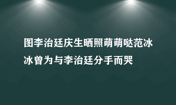 图李治廷庆生晒照萌萌哒范冰冰曾为与李治廷分手而哭