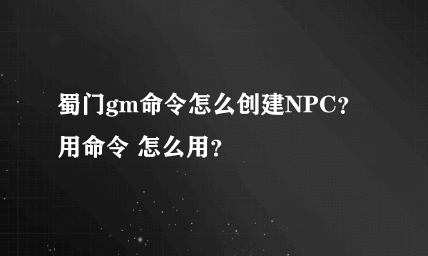 蜀门gm命令怎么创建NPC？ 用命令 怎么用？