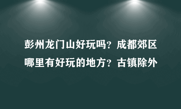 彭州龙门山好玩吗？成都郊区哪里有好玩的地方？古镇除外