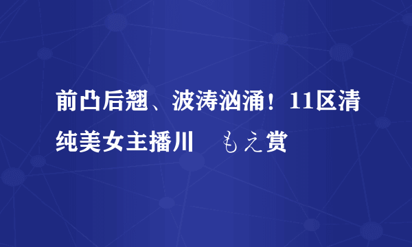 前凸后翘、波涛汹涌！11区清纯美女主播川瀬もえ赏