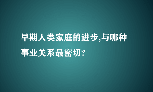 早期人类家庭的进步,与哪种事业关系最密切?