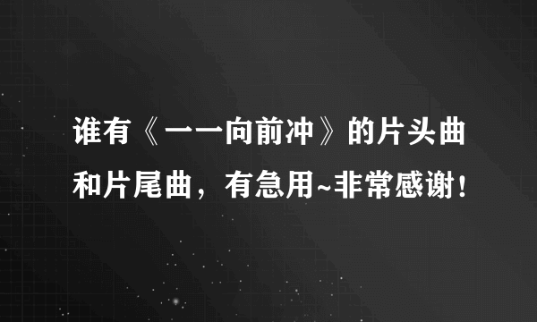 谁有《一一向前冲》的片头曲和片尾曲，有急用~非常感谢！