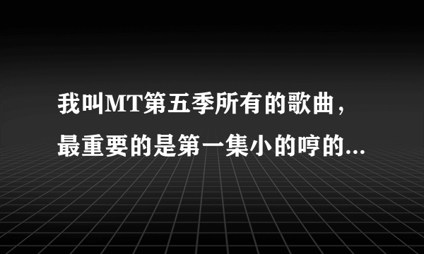 我叫MT第五季所有的歌曲，最重要的是第一集小的哼的那首歌。