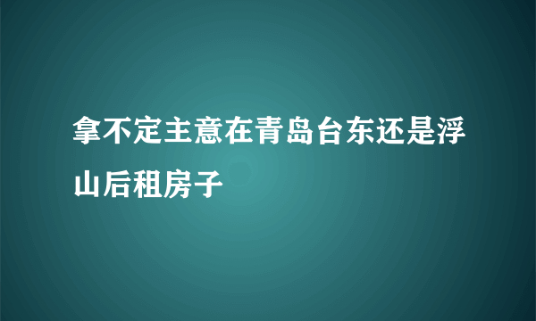 拿不定主意在青岛台东还是浮山后租房子