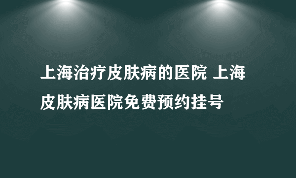 上海治疗皮肤病的医院 上海皮肤病医院免费预约挂号