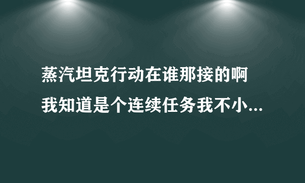 蒸汽坦克行动在谁那接的啊 我知道是个连续任务我不小心吧任务删了 在哪可以重新接呀