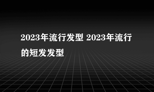 2023年流行发型 2023年流行的短发发型