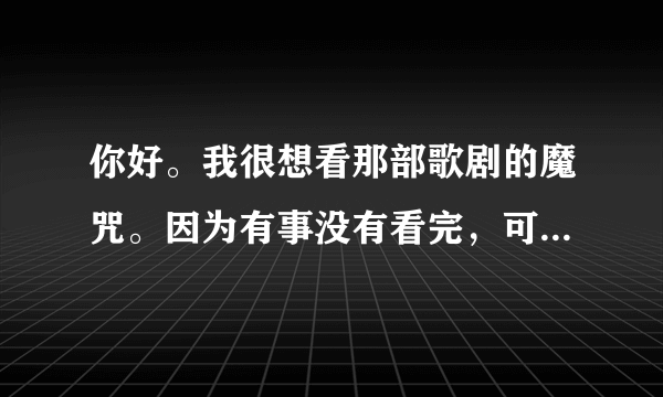 你好。我很想看那部歌剧的魔咒。因为有事没有看完，可是网上却找不到