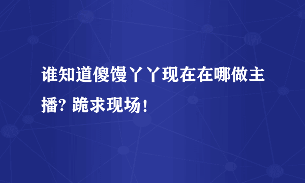 谁知道傻馒丫丫现在在哪做主播? 跪求现场！