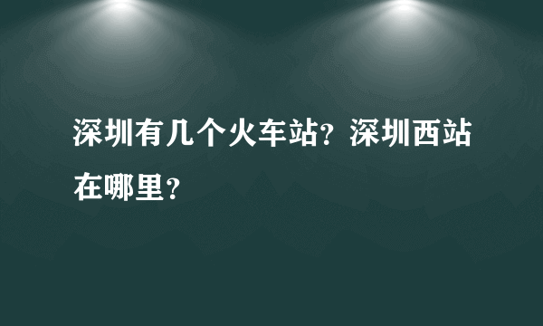 深圳有几个火车站？深圳西站在哪里？