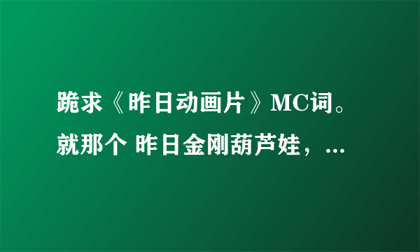 跪求《昨日动画片》MC词。就那个 昨日金刚葫芦娃，昨日铁胆火车侠。。谢谢大家。高分。