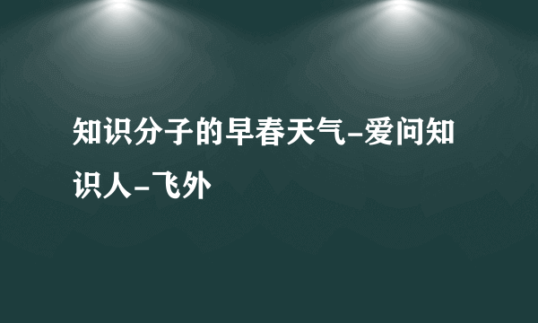 知识分子的早春天气-爱问知识人-飞外