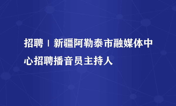 招聘｜新疆阿勒泰市融媒体中心招聘播音员主持人