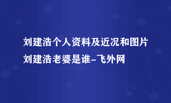 刘建浩个人资料及近况和图片刘建浩老婆是谁-飞外网