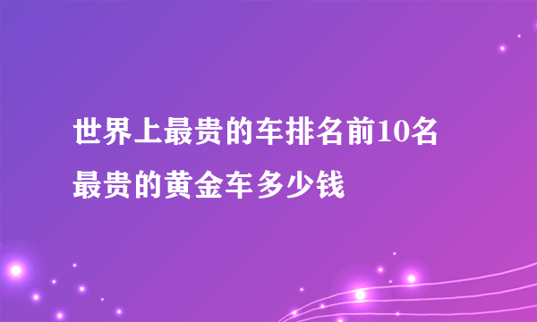 世界上最贵的车排名前10名 最贵的黄金车多少钱