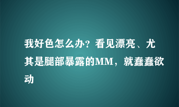 我好色怎么办？看见漂亮、尤其是腿部暴露的MM，就蠢蠢欲动