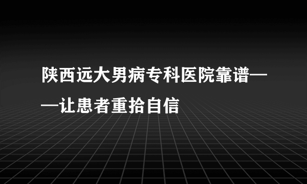 陕西远大男病专科医院靠谱——让患者重拾自信