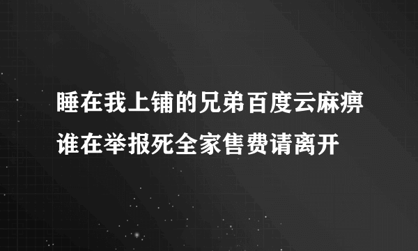 睡在我上铺的兄弟百度云麻痹谁在举报死全家售费请离开