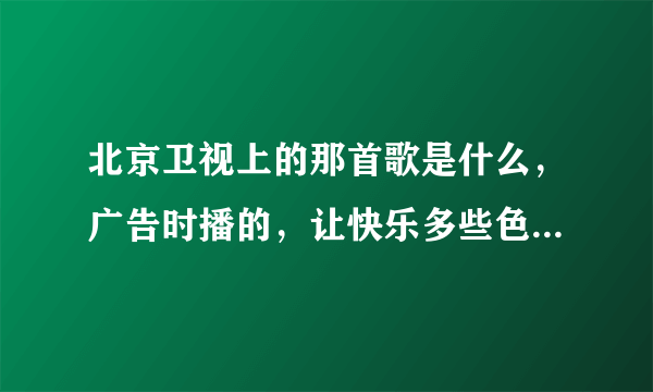 北京卫视上的那首歌是什么，广告时播的，让快乐多些色彩还是什么，告诉我歌名谢谢