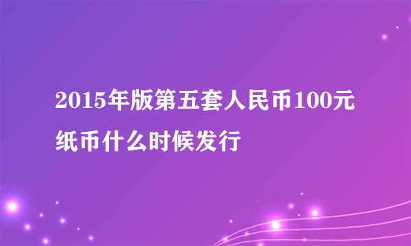 2015年版第五套人民币100元纸币什么时候发行