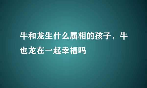 牛和龙生什么属相的孩子，牛也龙在一起幸福吗