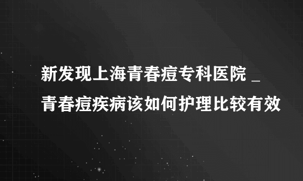 新发现上海青春痘专科医院 _青春痘疾病该如何护理比较有效