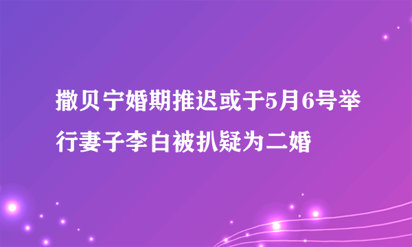 撒贝宁婚期推迟或于5月6号举行妻子李白被扒疑为二婚