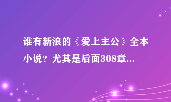 谁有新浪的《爱上主公》全本小说？尤其是后面308章之后的完整内容。急求啊 925946060@qq.com