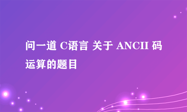 问一道 C语言 关于 ANCII 码运算的题目