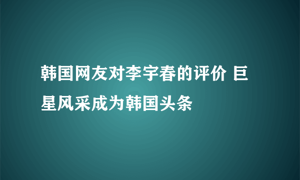 韩国网友对李宇春的评价 巨星风采成为韩国头条