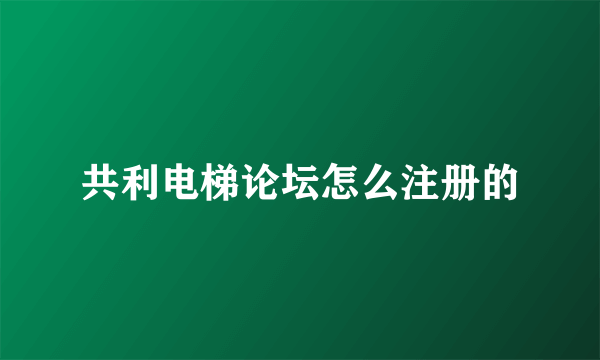 共利电梯论坛怎么注册的